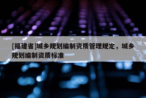 [福建省]城鄉(xiāng)規(guī)劃編制資質(zhì)管理規(guī)定，城鄉(xiāng)規(guī)劃編制資質(zhì)標準