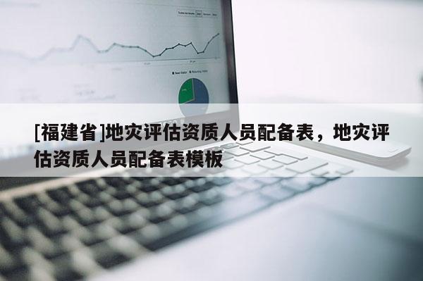 [福建省]地災評估資質人員配備表，地災評估資質人員配備表模板