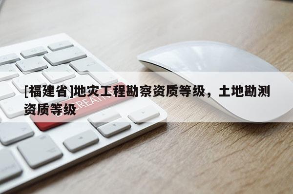 [福建省]地災工程勘察資質等級，土地勘測資質等級