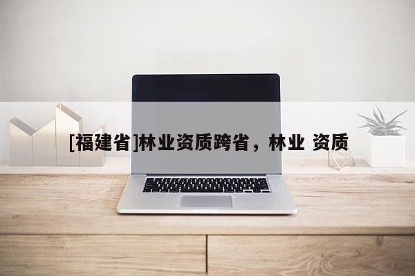 [福建省]林業(yè)資質(zhì)跨省，林業(yè) 資質(zhì)
