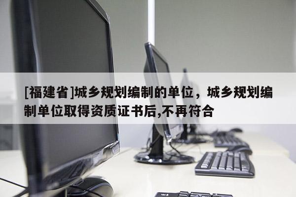 [福建省]城鄉規劃編制的單位，城鄉規劃編制單位取得資質證書后,不再符合