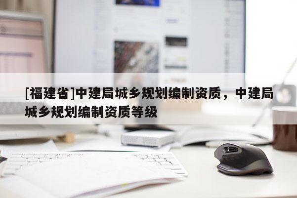 [福建省]中建局城鄉規劃編制資質，中建局城鄉規劃編制資質等級