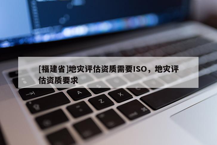 [福建省]地災評估資質(zhì)需要ISO，地災評估資質(zhì)要求
