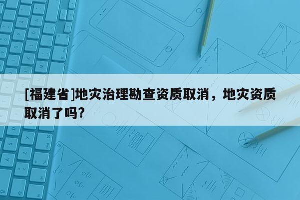 [福建省]地災治理勘查資質取消，地災資質取消了嗎?