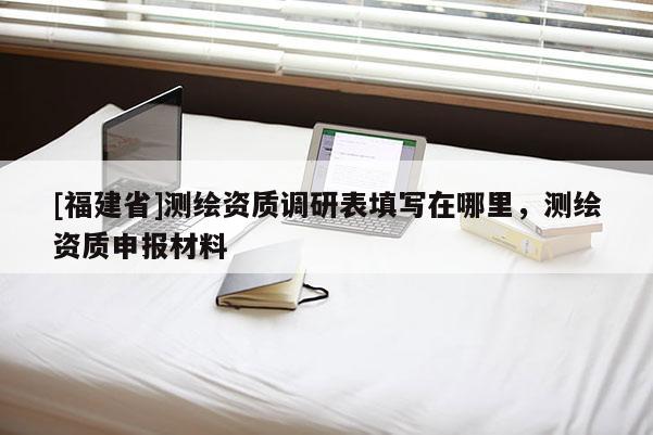 [福建省]測(cè)繪資質(zhì)調(diào)研表填寫在哪里，測(cè)繪資質(zhì)申報(bào)材料