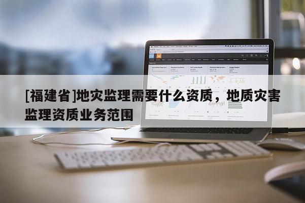 [福建省]地災監理需要什么資質，地質災害監理資質業務范圍
