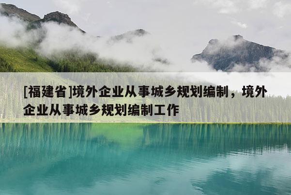 [福建省]境外企業(yè)從事城鄉(xiāng)規(guī)劃編制，境外企業(yè)從事城鄉(xiāng)規(guī)劃編制工作