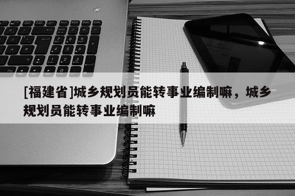 [福建省]城鄉規劃員能轉事業編制嘛，城鄉規劃員能轉事業編制嘛