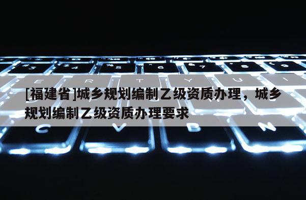 [福建省]城鄉規劃編制乙級資質辦理，城鄉規劃編制乙級資質辦理要求