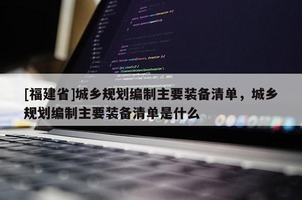 [福建省]城鄉規劃編制主要裝備清單，城鄉規劃編制主要裝備清單是什么