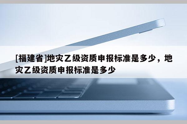 [福建省]地災乙級資質申報標準是多少，地災乙級資質申報標準是多少