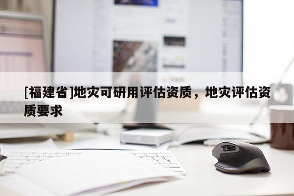 [福建省]地災(zāi)可研用評估資質(zhì)，地災(zāi)評估資質(zhì)要求