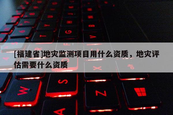 [福建省]地災監測項目用什么資質，地災評估需要什么資質
