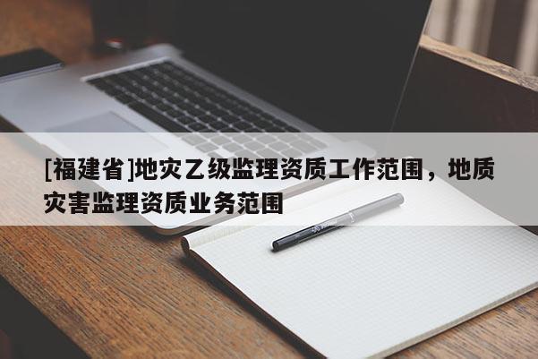 [福建省]地災(zāi)乙級監(jiān)理資質(zhì)工作范圍，地質(zhì)災(zāi)害監(jiān)理資質(zhì)業(yè)務(wù)范圍