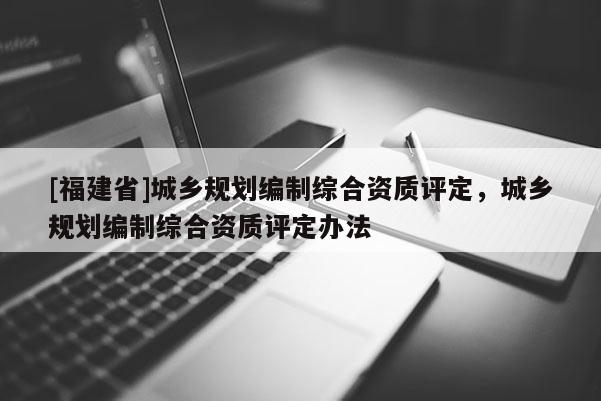 [福建省]城鄉(xiāng)規(guī)劃編制綜合資質(zhì)評(píng)定，城鄉(xiāng)規(guī)劃編制綜合資質(zhì)評(píng)定辦法