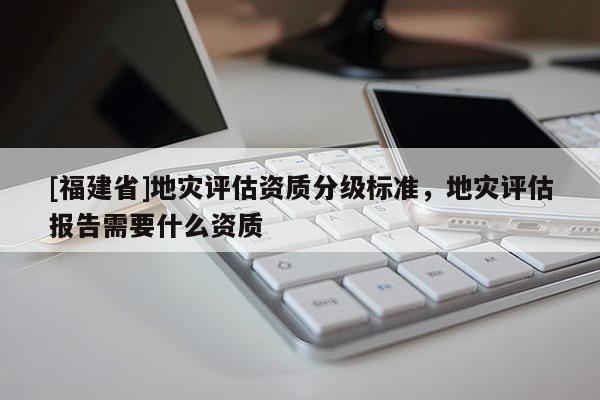 [福建省]地災評估資質分級標準，地災評估報告需要什么資質