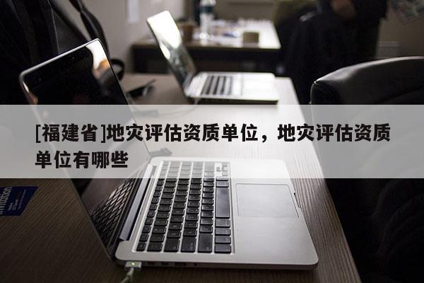 [福建省]地災評估資質單位，地災評估資質單位有哪些