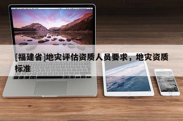 [福建省]地災評估資質人員要求，地災資質標準