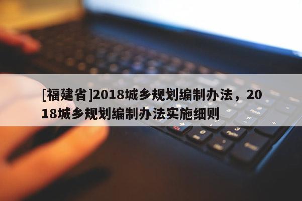 [福建省]2018城鄉(xiāng)規(guī)劃編制辦法，2018城鄉(xiāng)規(guī)劃編制辦法實(shí)施細(xì)則