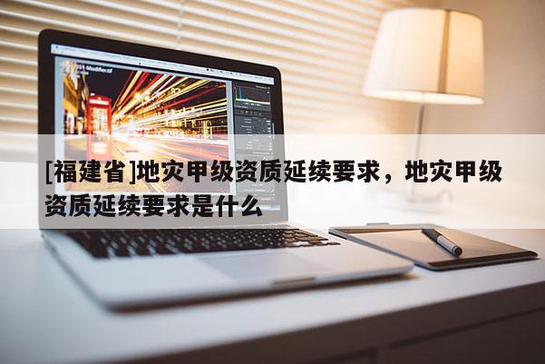 [福建省]地災甲級資質延續要求，地災甲級資質延續要求是什么