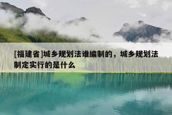[福建省]城鄉規劃法誰編制的，城鄉規劃法制定實行的是什么