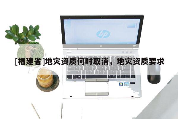 [福建省]地災(zāi)資質(zhì)何時(shí)取消，地災(zāi)資質(zhì)要求