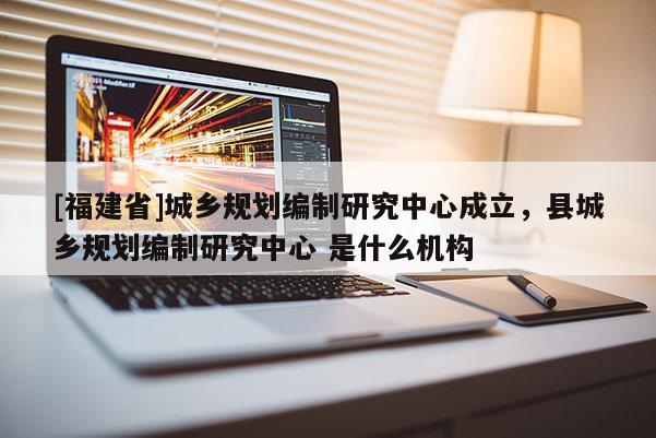 [福建省]城鄉規劃編制研究中心成立，縣城鄉規劃編制研究中心 是什么機構