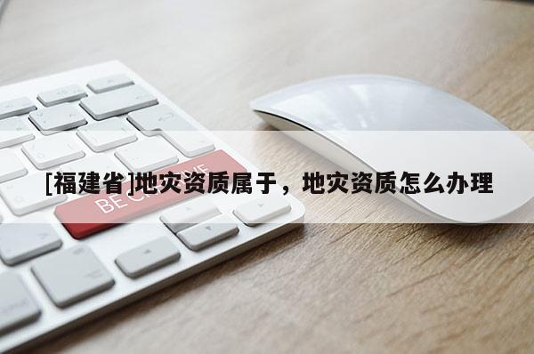 [福建省]地災資質屬于，地災資質怎么辦理