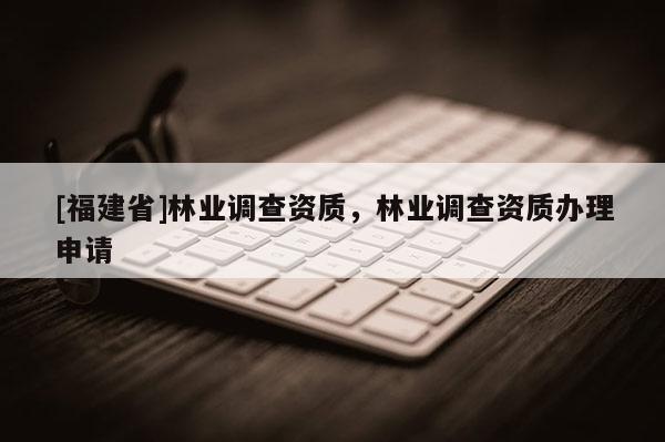 [福建省]林業(yè)調(diào)查資質(zhì)，林業(yè)調(diào)查資質(zhì)辦理申請
