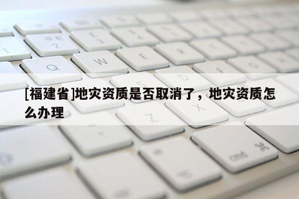 [福建省]地災資質是否取消了，地災資質怎么辦理