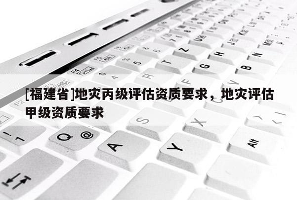 [福建省]地災(zāi)丙級(jí)評(píng)估資質(zhì)要求，地災(zāi)評(píng)估甲級(jí)資質(zhì)要求