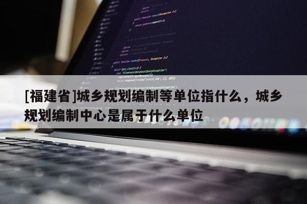 [福建省]城鄉規劃編制等單位指什么，城鄉規劃編制中心是屬于什么單位