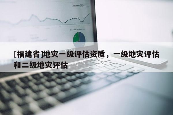 [福建省]地災(zāi)一級評估資質(zhì)，一級地災(zāi)評估和二級地災(zāi)評估