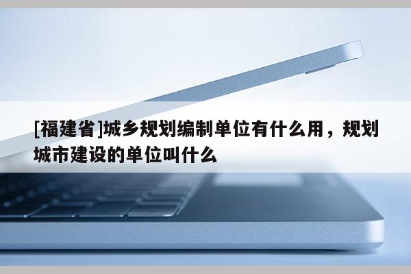 [福建省]城鄉規劃編制單位有什么用，規劃城市建設的單位叫什么
