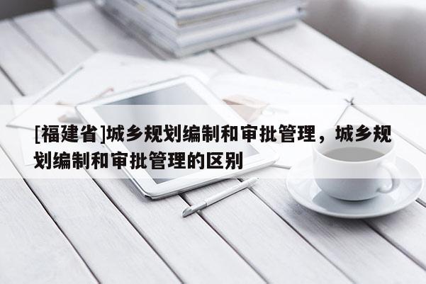 [福建省]城鄉規劃編制和審批管理，城鄉規劃編制和審批管理的區別