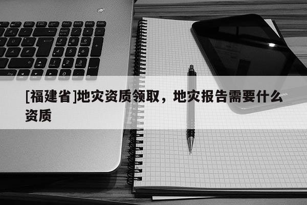 [福建省]地災資質(zhì)領(lǐng)取，地災報告需要什么資質(zhì)