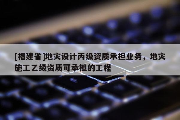 [福建省]地災設計丙級資質承擔業務，地災施工乙級資質可承擔的工程