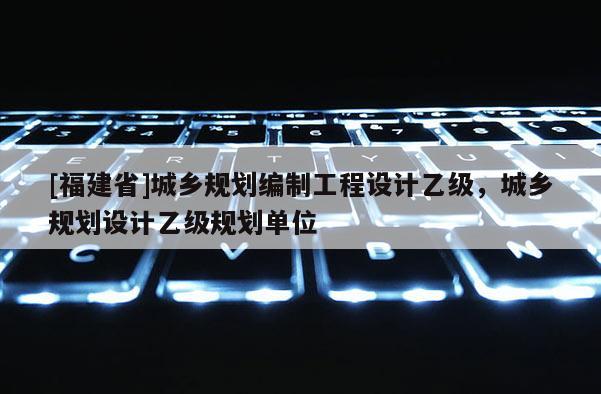 [福建省]城鄉規劃編制工程設計乙級，城鄉規劃設計乙級規劃單位
