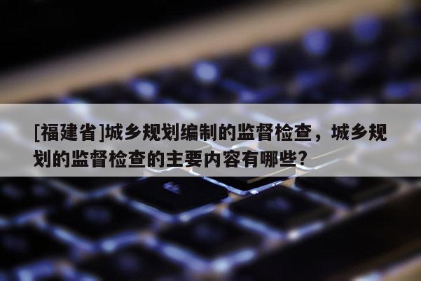[福建省]城鄉規劃編制的監督檢查，城鄉規劃的監督檢查的主要內容有哪些?