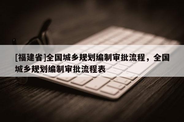 [福建省]全國城鄉規劃編制審批流程，全國城鄉規劃編制審批流程表