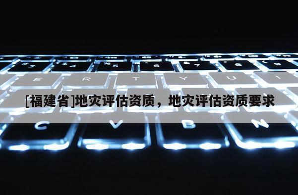 [福建省]地災(zāi)評估資質(zhì)，地災(zāi)評估資質(zhì)要求