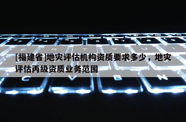 [福建省]地災評估機構資質要求多少，地災評估丙級資質業務范圍