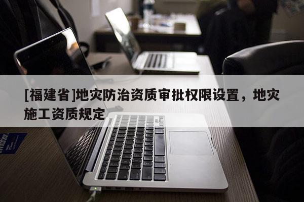 [福建省]地災防治資質審批權限設置，地災施工資質規定