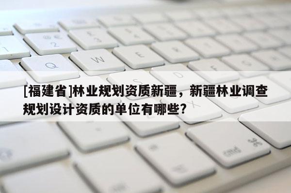 [福建省]林業(yè)規(guī)劃資質(zhì)新疆，新疆林業(yè)調(diào)查規(guī)劃設(shè)計資質(zhì)的單位有哪些?
