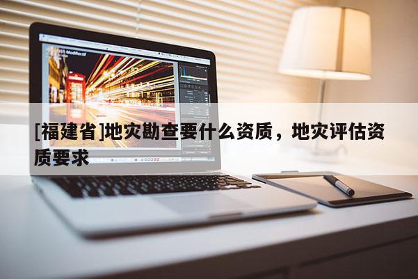 [福建省]地災(zāi)勘查要什么資質(zhì)，地災(zāi)評(píng)估資質(zhì)要求