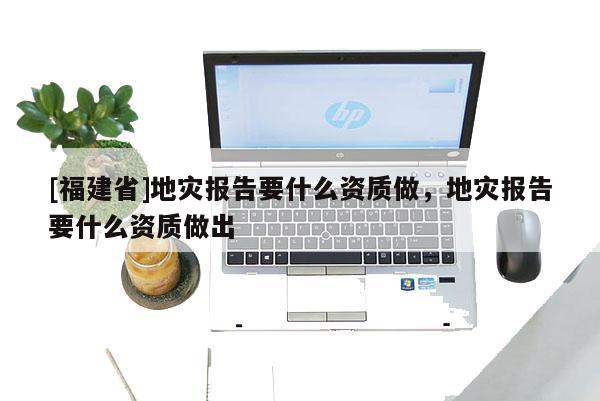 [福建省]地災報告要什么資質做，地災報告要什么資質做出
