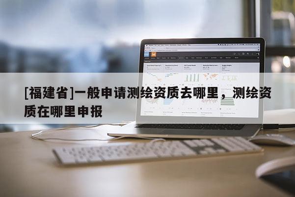 [福建省]一般申請(qǐng)測繪資質(zhì)去哪里，測繪資質(zhì)在哪里申報(bào)