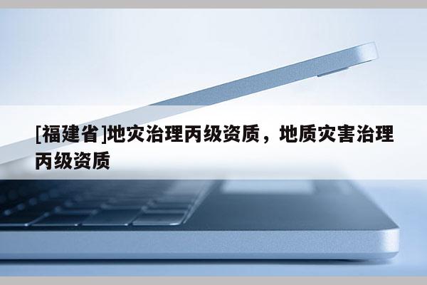 [福建省]地災治理丙級資質，地質災害治理丙級資質