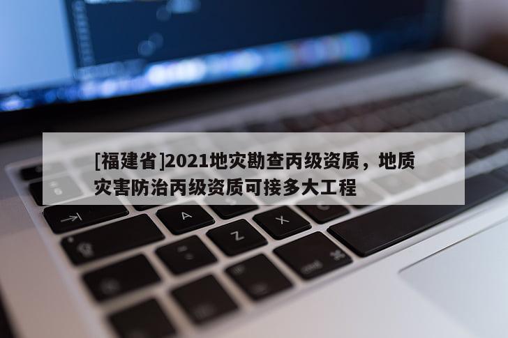 [福建省]2021地災勘查丙級資質，地質災害防治丙級資質可接多大工程