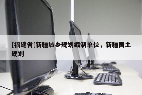 [福建省]新疆城鄉規劃編制單位，新疆國土規劃
